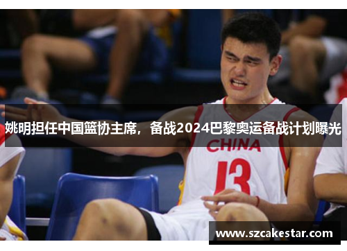 姚明担任中国篮协主席，备战2024巴黎奥运备战计划曝光